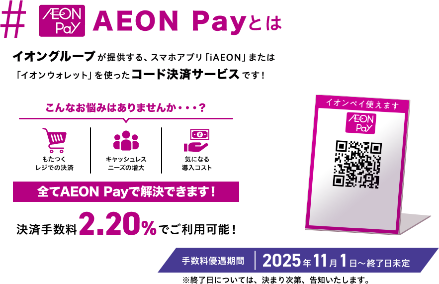 AEON Payとは Pay イオングループが提供する、スマホアプリ「iAEON」または「イオンウォレット」を使ったコード決済サービスです！ こんなお悩みはありませんか…? もたつくレジでの決済 キャッシュレスニーズの増大 気になる導入コスト 全てAEON Payで解決できます！ 決済手数料2.20%でご利用可能！ 手数料優遇期間 2025年11月1日～終了日未定 ※終了日については、決まり次第、 告知いたします。