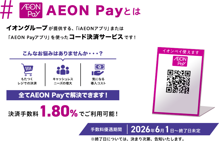 AEON Payとは イオングループが提供する、「iAEONアプリ」または「AEON Payアプリ」を使ったコード決済サービスです！ こんなお悩みはありませんか…? もたつくレジでの決済 キャッシュレスニーズの増大 気になる導入コスト 全てAEON Payで解決できます！ 決済手数料1.80%でご利用可能！ 手数料優遇期間 2026年6月1日(月)～終了日未定 ※終了日については、決まり次第、告知いたします。