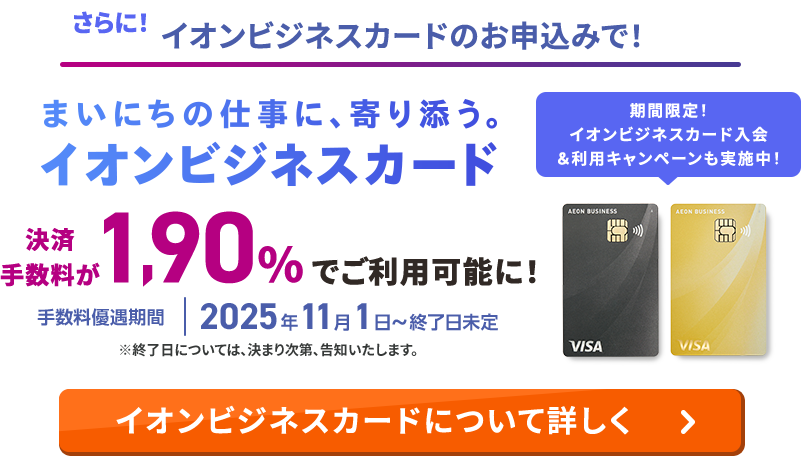さらに！イオンビジネスカードのお申込みで！ 決済手数料が1.90％でご利用可能に！ 手数料優遇期間 2025年11月1日～終了日未定 ※終了日については、決まり次第、告知いたします。 まいにちの仕事に、寄り添う。イオンビジネスカード 期間限定！イオンビジネスカード入会＆利用キャンペーンも実施中 イオンビジネスカードについて詳しく