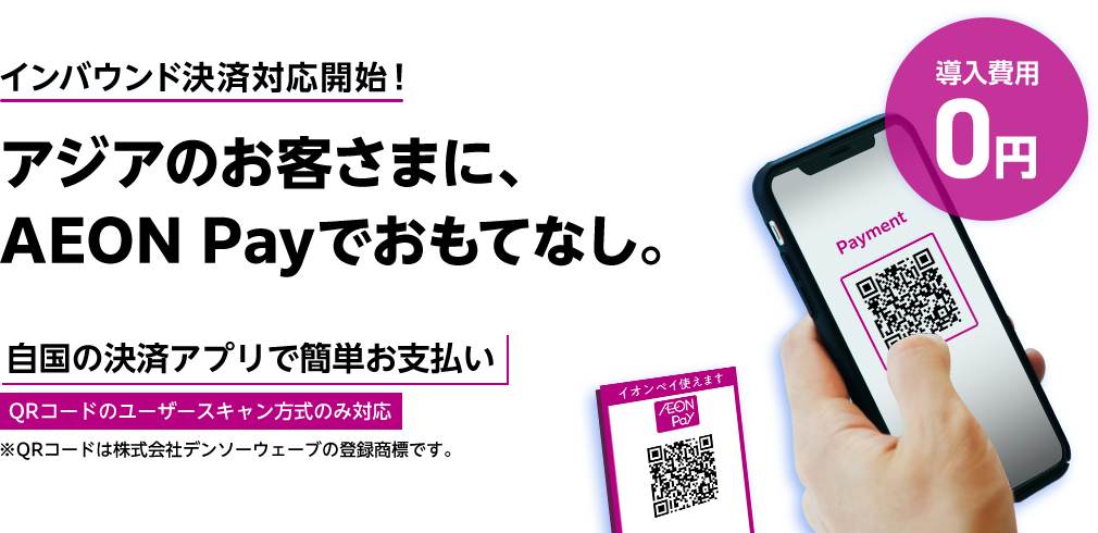 インバウンド決済対応開始！アジアのお客さまに、AEON Payでおもてなし。 導入費用0円 自国の決済アプリで簡単お支払い QRコードのユーザースキャン方式のみ対応 ※QRコードは株式会社デンソーウェーブの登録商標です。