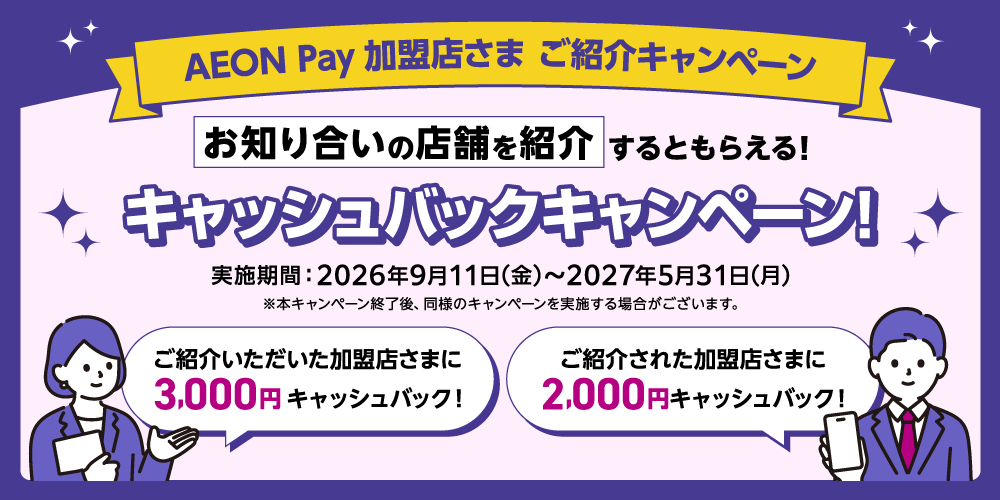 AEON Pay加盟店さま ご紹介キャンペーン お知り合いの店舗を紹介するともらえる！キャッシュバックキャンペーン！ 実施期間：2026年9月11日(金)から2027年5月31日(月) ※本キャンペーン終了後、同様のキャンペーンを実施する場合がございます。 ご紹介いただいた加盟店さまに3,000円キャッシュバック！ ご紹介された加盟店さまに2,000円キャッシュバック！