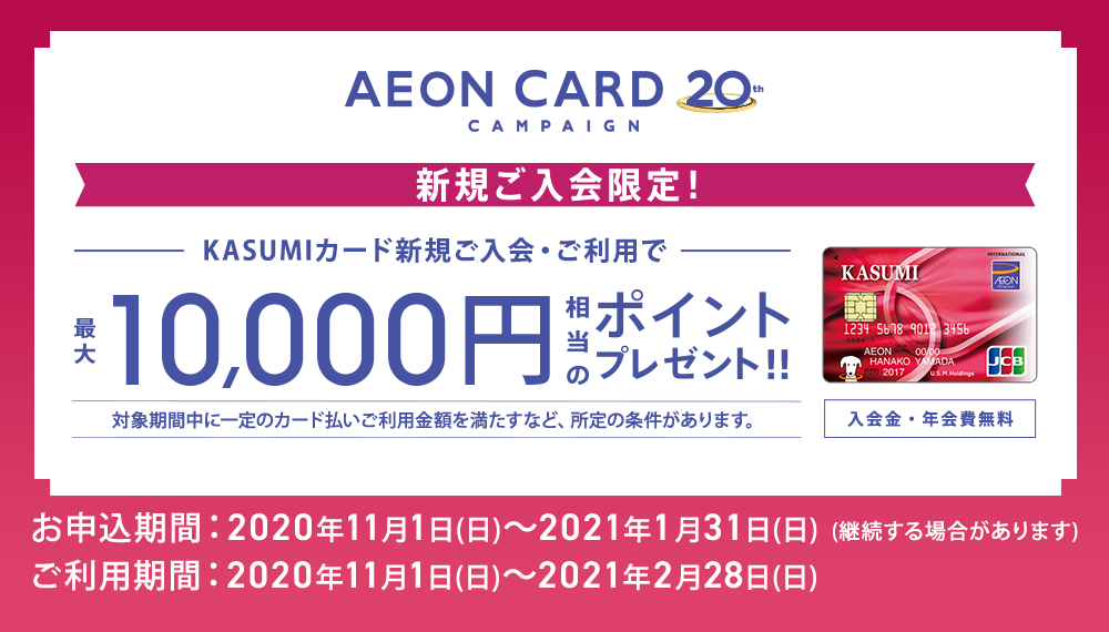 AEONCARD 20th CAMPAIGN 新規ご入会限定！ KASUMIカード新規ご入会・ご利用で最大10,000円相当のポイントプレゼント!! 対象期間中に一定のカード払いご利用金額を満たすなど、所定の条件があります。 入会金・年会費無料 お申込期間:2020年11月1日(日)～2021年1月31日(日)(継続する場合があります) ご利用期間:2020年11月1日(日)～2021年2月28日(日)