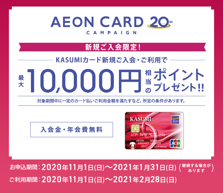 AEONCARD 20th CAMPAIGN 新規ご入会限定！ KASUMIカード新規ご入会・ご利用で最大10,000円相当のポイントプレゼント!! 対象期間中に一定のカード払いご利用金額を満たすなど、所定の条件があります。 入会金・年会費無料 お申込期間:2020年11月1日(日)～2021年1月31日(日)(継続する場合があります) ご利用期間:2020年11月1日(日)～2021年2月28日(日)