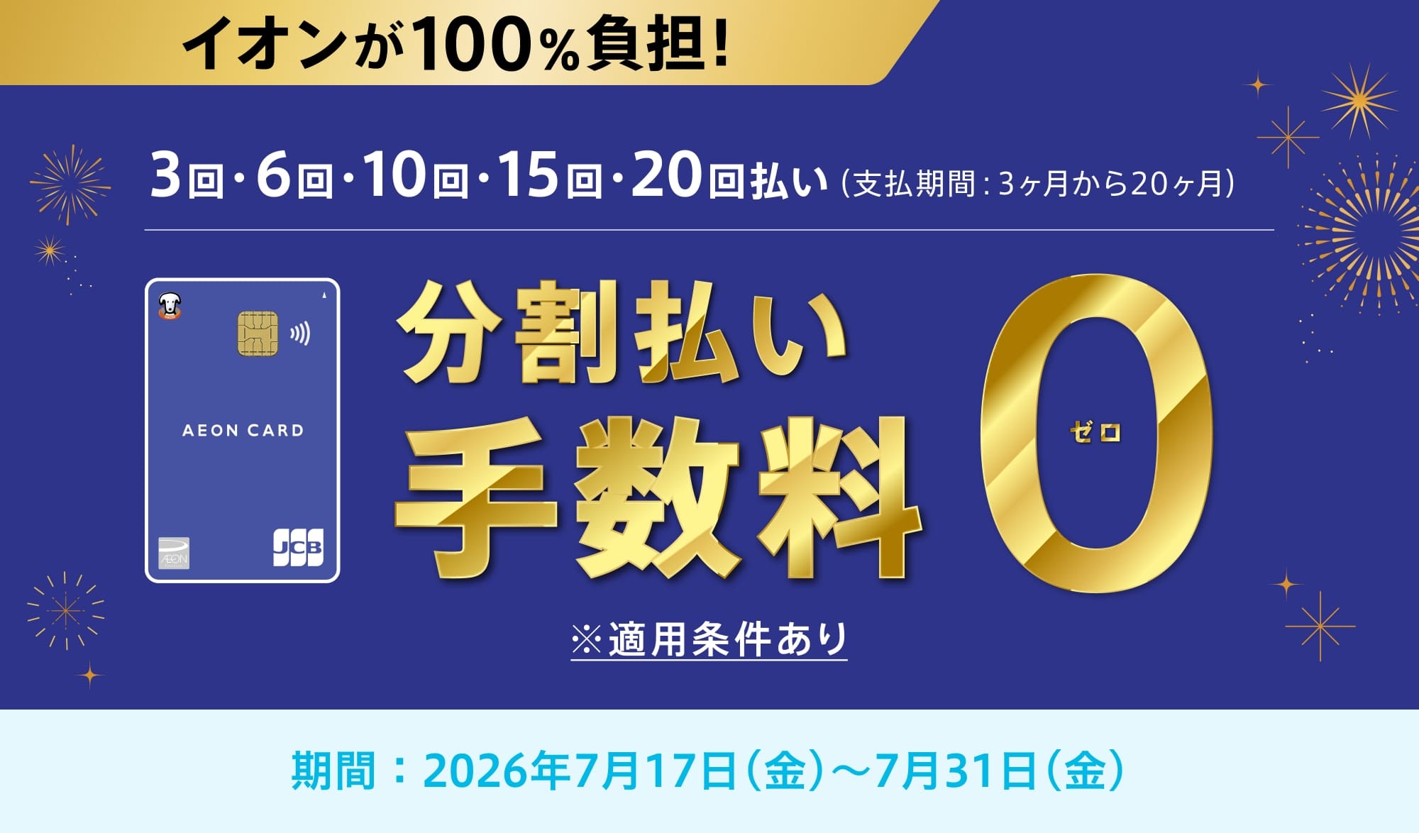 イオンが100%負担!3回・6回・10回・15回・20回払い(支払期間:3ヶ月から20ヶ月)分割払い手数料0※適用条件あり期間：2026年7月17日(金)-7月31日(金)