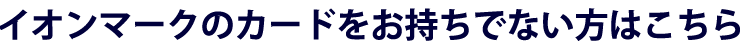 イオンマークのカードをお持ちでない方はこちら