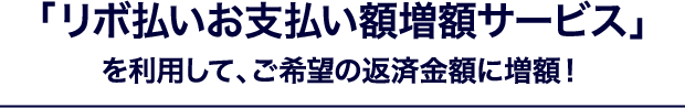 「リボ払いお支払い額増額サービス」を利用して、ご希望の返済金額に増額！