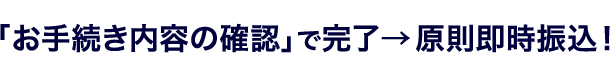「お手続き内容の確認」で完了→原則即時振込！