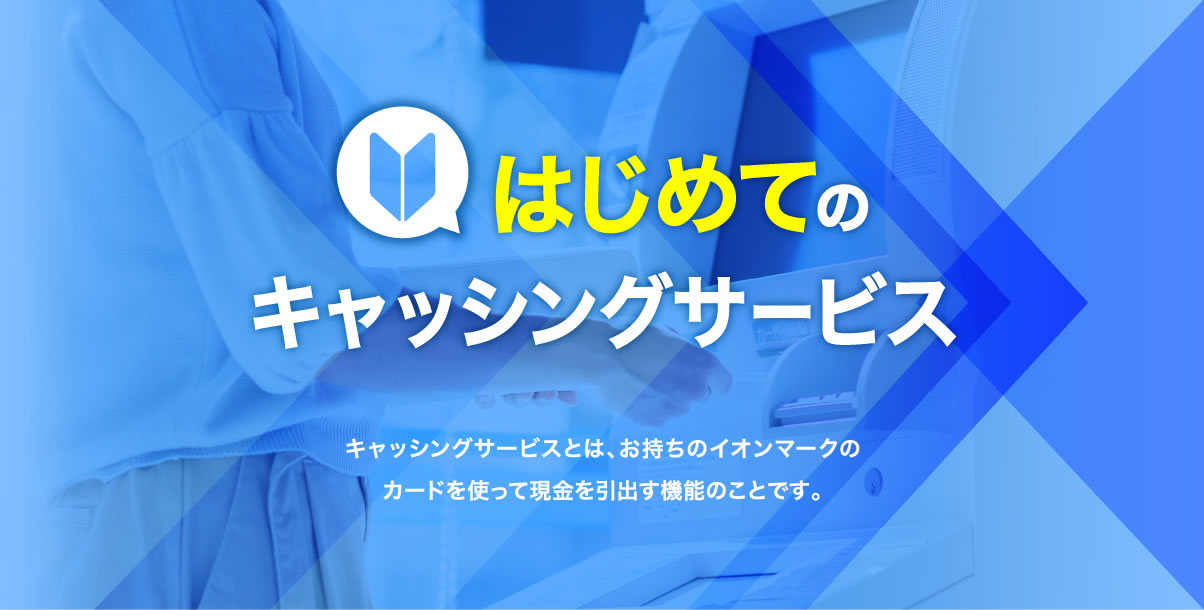 はじめてのキャッシングサービス キャッシングサービスとは、お持ちのイオンマークのカードを使って現金を引出す機能のことです。