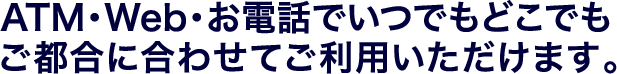 ATM・Web・お電話でいつでもどこでもご都合に合わせてご利用いただけます。