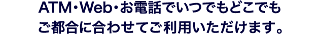 ATM・Web・お電話でいつでもどこでもご都合に合わせてご利用いただけます。