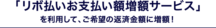 「リボ払いお支払い額増額サービス」を利用して、ご希望の返済金額に増額！
