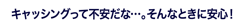 キャッシングって不安だな…。そんなときに安心！