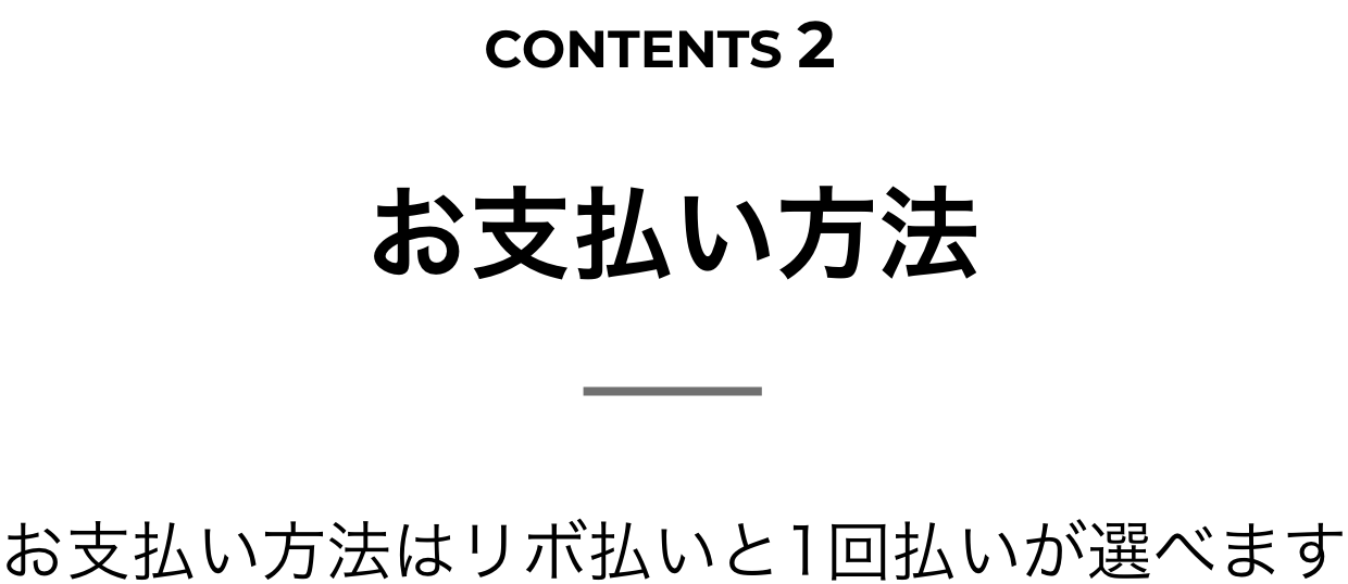 CONTENTS 2 お支払い方法 お支払い方法はリボ払いと1回払いが選べます