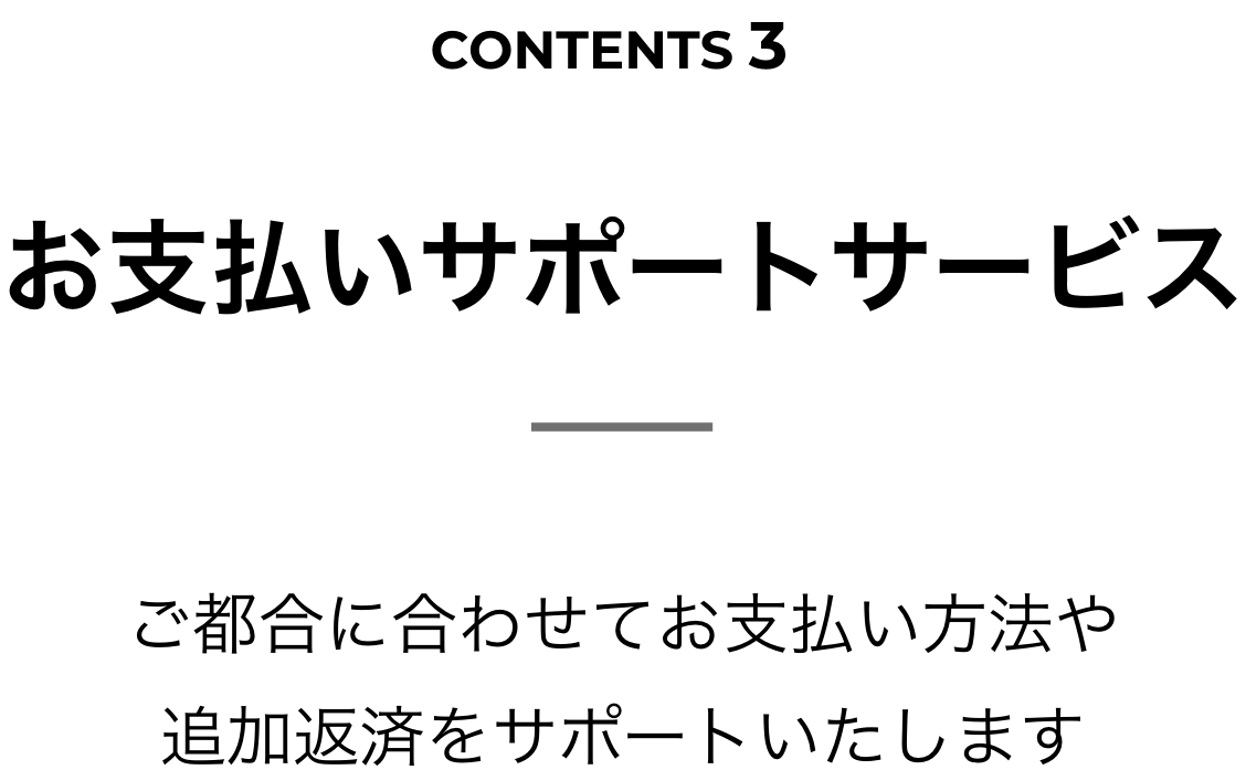 CONTENTS 3 お支払いサポートサービス ご都合に合わせてお支払い方法や追加返済をサポートいたします