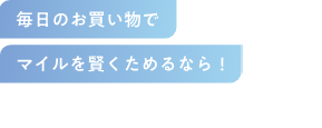 毎日のお買い物で マイルを賢くためるなら！