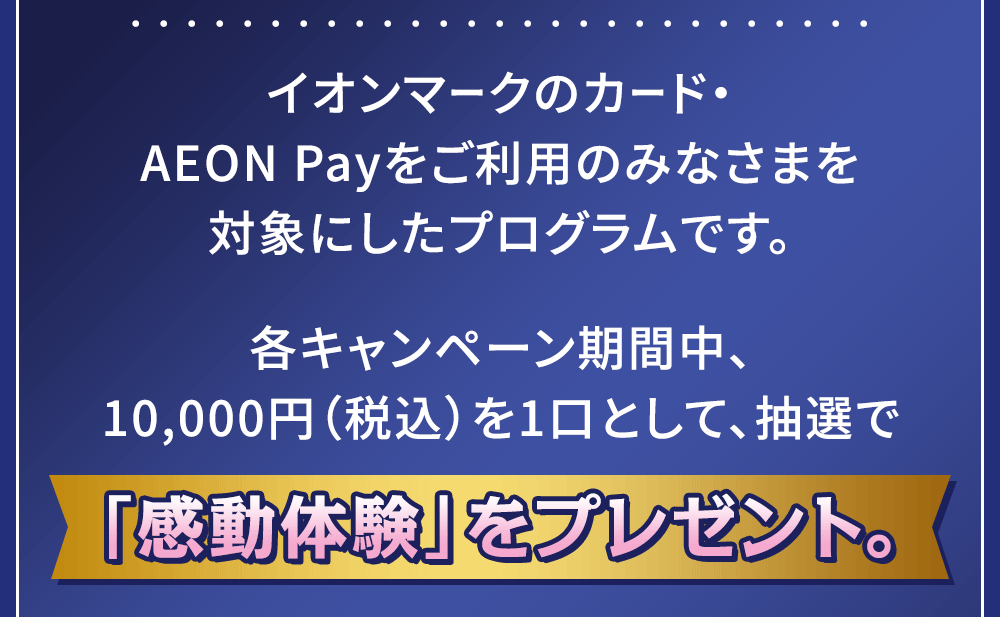 イオンマークのカード・AEON Payをご利用のみなさまを対象にしたプログラムです。各キャンペーン期間中、10,000円（税込）を1口として、抽選で「感動体験」をプレゼント。
