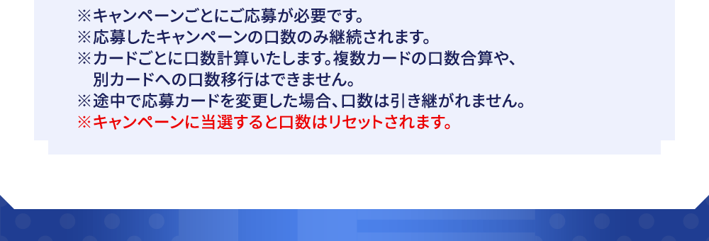 ※キャンペーンごとにご応募が必要です。※応募したキャンペーンの口数のみ継続されます。※カードごとに口数計算いたします。複数カードの口数合算や、別カードへの口数移行はできません。※途中で応募カードを変更した場合、口数は引き継がれません。※キャンペーンに当選すると口数はリセットされます。