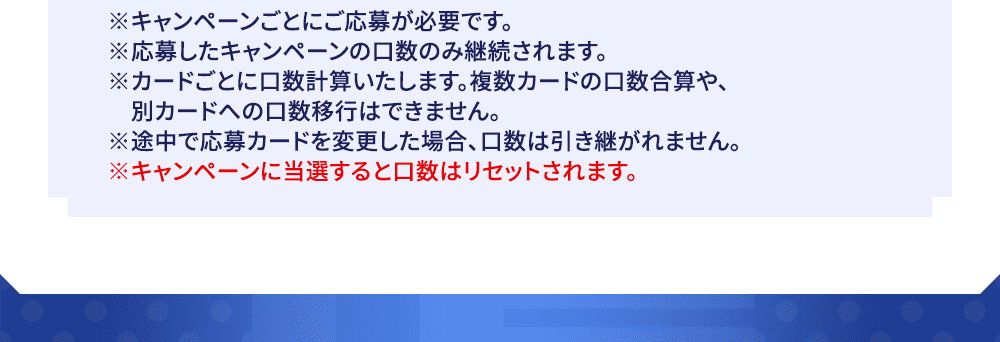 ※キャンペーンごとにご応募が必要です。※応募したキャンペーンの口数のみ継続されます。※カードごとに口数計算いたします。複数カードの口数合算や、別カードへの口数移行はできません。※途中で応募カードを変更した場合、口数は引き継がれません。※キャンペーンに当選すると口数はリセットされます。