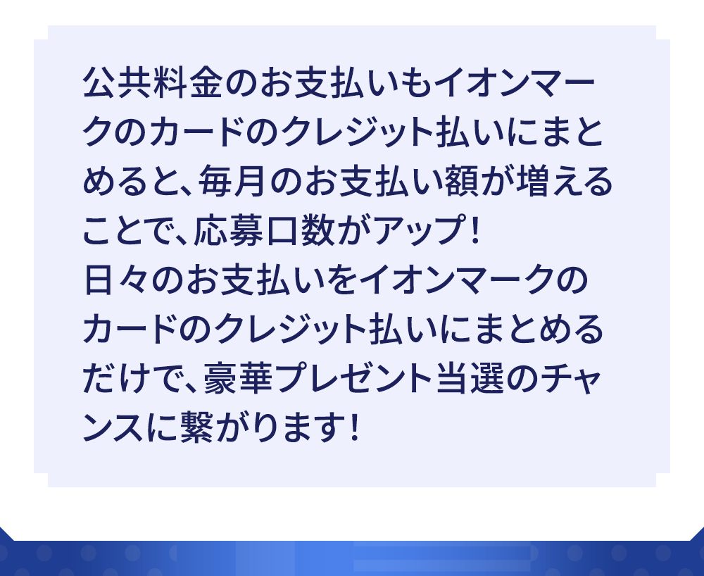 公共料金のお支払いもイオンマークのカードのクレジット払いにまとめると、毎月のお支払い額が増えることで、応募口数がアップ！日々のお支払いをイオンマークのカードのクレジット払いにまとめるだけで、豪華プレゼント当選のチャンスに繋がります！