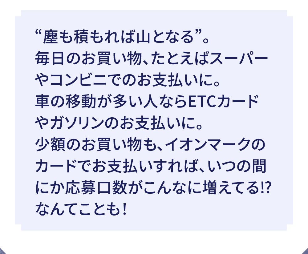 “塵も積もれば山となる”。毎日のお買い物、たとえばスーパーやコンビニでのお支払いに。車の移動が多い人ならETCカードやガソリンのお支払いに。 少額のお買い物も、イオンマークのカードでお支払いすれば、いつの間にか応募口数がこんなに増えてる！？なんてことも！