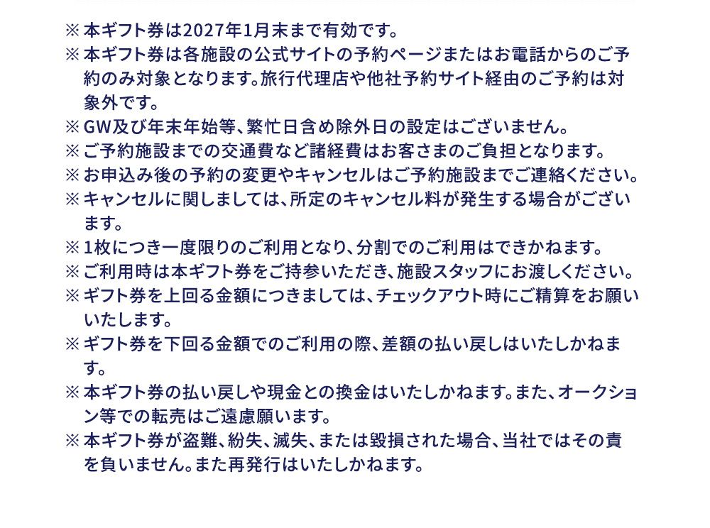※本ギフト券は2027年1月末まで有効です。 ※本ギフト券は各施設の公式サイトの予約ページまたはお電話からのご予約のみ対象となります。旅行代理店や他社予約サイト経由のご予約は対象外です。 ※GW及び年末年始等、繁忙日含め除外日の設定はございません。 ※ご予約施設までの交通費など諸経費はお客さまのご負担となります。 ※お申込み後の予約の変更やキャンセルはご予約施設までご連絡ください。 ※キャンセルに関しましては、所定のキャンセル料が発生する場合がございます。 ※1枚につき一度限りのご利用となり、分割でのご利用はできかねます。 ※ご利用時は本ギフト券をご持参いただき、施設スタッフにお渡しください。 ※ギフト券を上回る金額につきましては、チェックアウト時にご精算をお願いいたします。 ※ギフト券を下回る金額でのご利用の際、差額の払い戻しはいたしかねます。 ※本ギフト券の払い戻しや現金との換金はいたしかねます。また、オークション等での転売はご遠慮願います。 ※本ギフト券が盗難、紛失、滅失、または毀損された場合、当社ではその責を負いません。また再発行はいたしかねます。