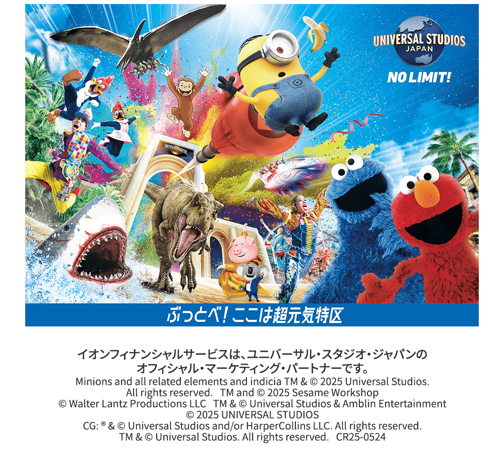 ユニバーサル・スタジオ・ジャパン ぶっとべ！ここは超元気特区 イオンフィナンシャルサービスは、ユニバーサル・スタジオ・ジャパンのオフィシャル・マーケティング・パートナーです。Minions and all related elements and indicia TM & © 2025 Universal Studios. All rights reserved. TM and © 2025 Sesame Workshop © Walter Lantz Productions LLC TM & © Universal Studios & Amblin Entertainment © 2025 UNIVERSAL STUDIOS CG: ®️&© Universal Studios and/or HarperCollins LLC. All rights reserved. TM & © Universal Studios. All rights reserved. CR25-0524