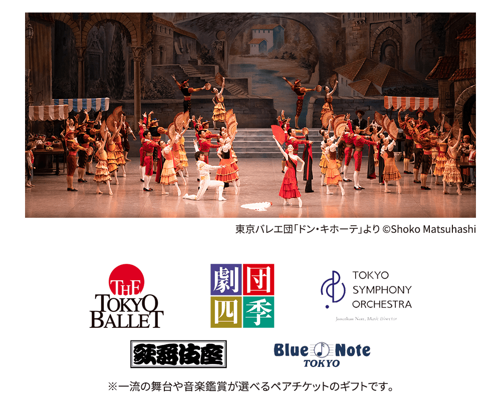 THE TOKYO BALLET 劇団四季 TOKYO SYMPHONY ORCHESTRA 歌舞伎座 Blue Note TOKYOなど、一流の舞台や音楽鑑賞が選べるペアチケットのギフトです。