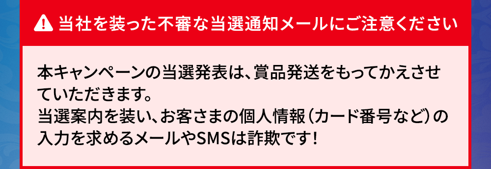 当社を装った不審な当選通知メールにご注意ください 本キャンペーンの当選発表は、賞品発送をもってかえさせていただきます。 当選案内を装い、お客さまの個人情報（カード番号など）の入力を求めるメールやSMSは詐欺です！