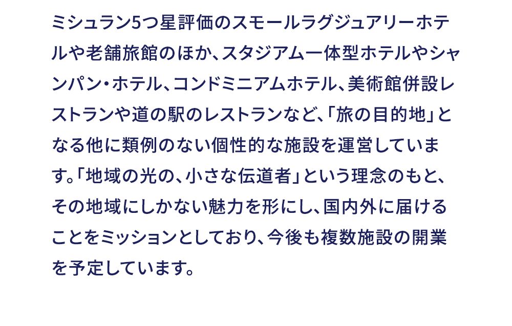 ミシュラン5つ星評価のスモールラグジュアリーホテルや老舗旅館のほか、スタジアム一体型ホテルやシャンパン・ホテル、コンドミニアムホテル、美術館併設しストランや道の駅のレストランなど、「旅の目的地」となる他に類例のない個性的な施設を運営しています。「地域の光の、小さな伝道者」という理念のもと、その地域にしかない魅力を形にし、国内外に届けることをミッションとしており、今後も複数施設の開業を予定しています。