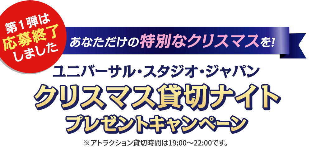 第1弾の応募は終了しました 第1弾 あなただけの特別なクリスマスを！ ユニバーサル・スタジオ・ジャパンクリスマス貸切ナイトプレゼントキャンペーン ※アトラクション貸切時間は19:00～22:00です。