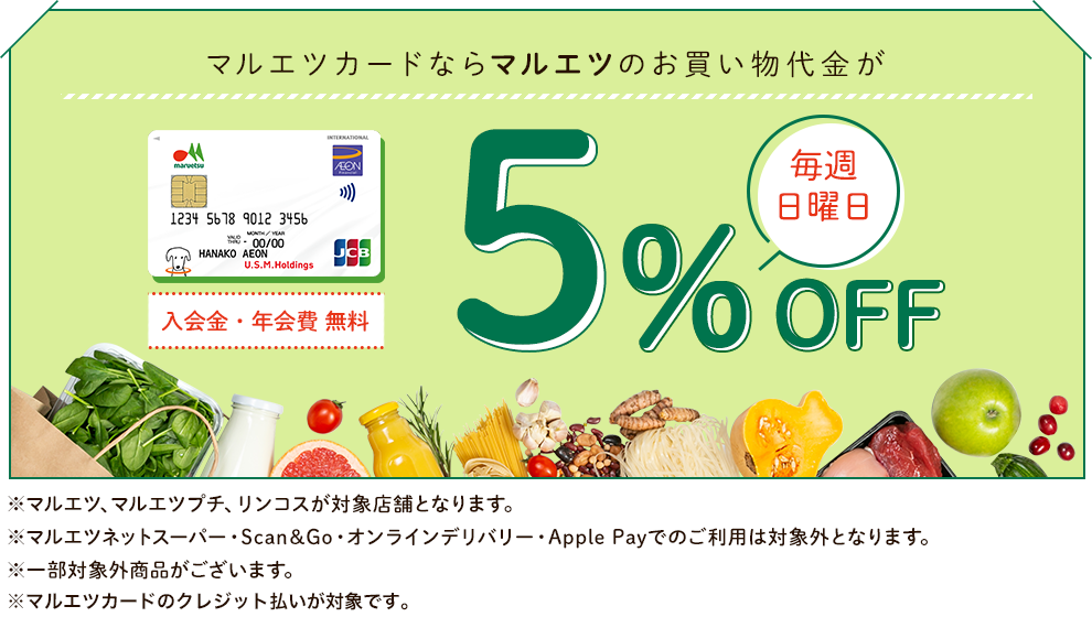 マルエツカードならマルエツのお買い物代金が毎週日曜日5%OFF 入会金・年会費 無料 ※マルエツ、マルエツプチ、リンコスが対象店舗となります。 ※マルエツネットスーパー・Scan&Go・オンラインデリバリー・Apple Payでのご利用は対象外となります。 ※一部対象外商品がございます。 ※マルエツカードのクレジット払いが対象です。