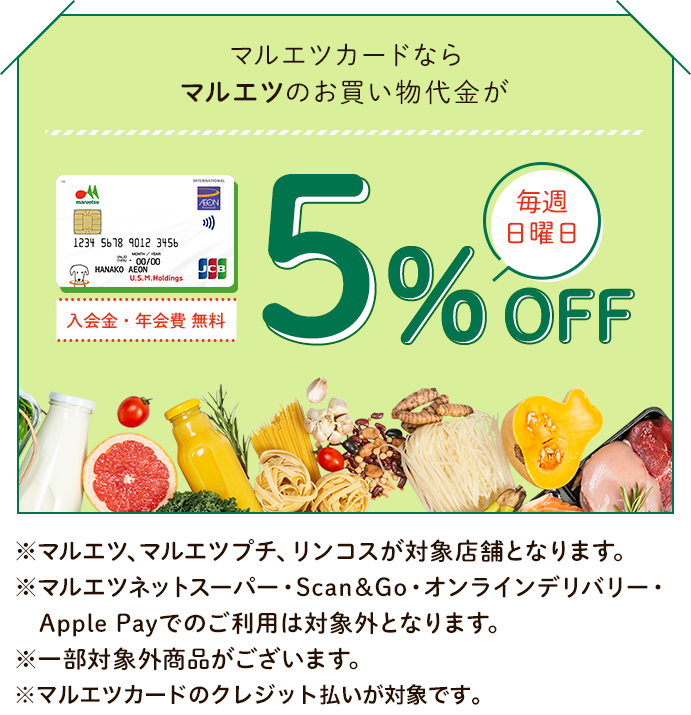マルエツカードならマルエツのお買い物代金が毎週日曜日5%OFF 入会金・年会費 無料 ※マルエツ、マルエツプチ、リンコスが対象店舗となります。 ※マルエツネットスーパー・Scan&Go・オンラインデリバリー・Apple Payでのご利用は対象外となります。 ※一部対象外商品がございます。 ※マルエツカードのクレジット払いが対象です。
