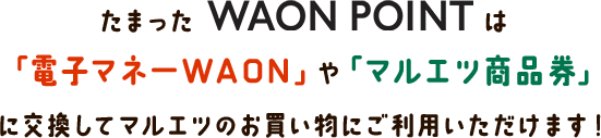 たまったWAON POINTは「電子マネーWAON」や「マルエツ商品券」に交換してマルエツのお買い物にご利用いただけます！