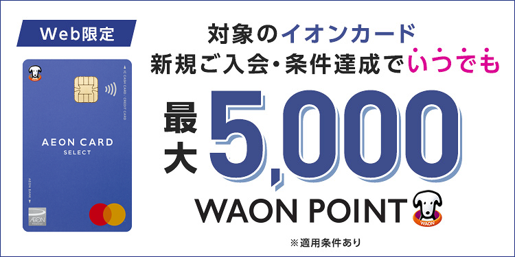 Web限定 対象のイオンカード 新規ご入会·条件達成でいつでも 最大5,000WAON POINT ※適用条件あり
