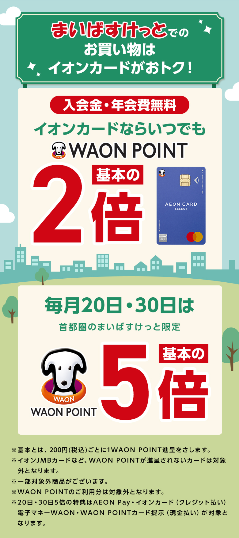 まいばすけっとでのお買い物はイオンカードがおトク！ 入会金・年会費無料 イオンカードならいつでもWAON POINT 基本の2倍 毎月20日・30日は首都圏のまいばすけっと限定 WAON POINT 基本の5倍 ※基本とは、200円(税込)ごとに1WAON POINT進呈をさします。※イオンJMBカードなど、WAON POINTが進呈されないカードは対象外となります。※一部対象外商品がございます。※WAON POINTのご利用分は対象外となります。※20日・30日5倍の特典はAEON Pay・イオンカード(クレジット払い)電子マネーWAON・WAON POINTカード提示(現金払い)が対象となります。