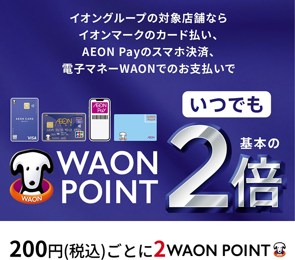 イオングループの対象店舗ならイオンマークのカード払い、AEON Payのスマホ決済、電子マネーWAONでのお支払いでWAON POINTいつでも基本の2倍 200円(税込)ごとに2WAON POINT