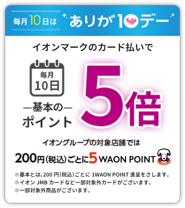 毎月10日はありが10デー イオンマークのカード払いで毎月10日 基本のポイント5倍 イオングループの対象店舗では200円（税込）ごとに5 WAON POINT　※基本とは、200円（税込）ごとに1 WAON POINT進呈をさします。　※イオンJMBカードなど一部対象外カードがございます。※一部対象外商品がございます。