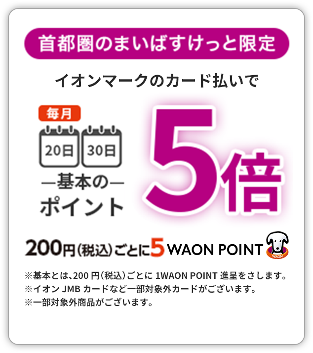 首都圏のまいばすけっと限定 イオンマークのカード払いで毎月20日30日 基本のポイント5倍 200円（税込）ごとに5 WAON POINT　※基本とは、200円（税込）ごとに1 WAON POINT進呈をさします。　※イオンJMBカードなど一部対象外カードがございます。※一部対象外商品がございます。