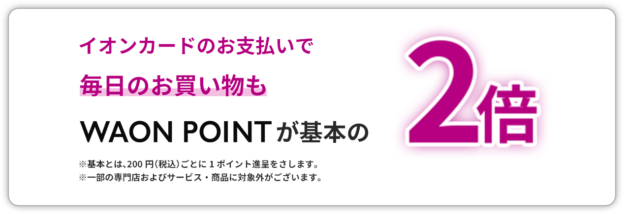 イオンカードのお支払いで毎日のお買い物もWAON POINTが基本の2倍 ※基本とは、200円（税込）ごとに1ポイント進呈をさします。　※一部の専門店およびサービス・商品に対象外がございます。
