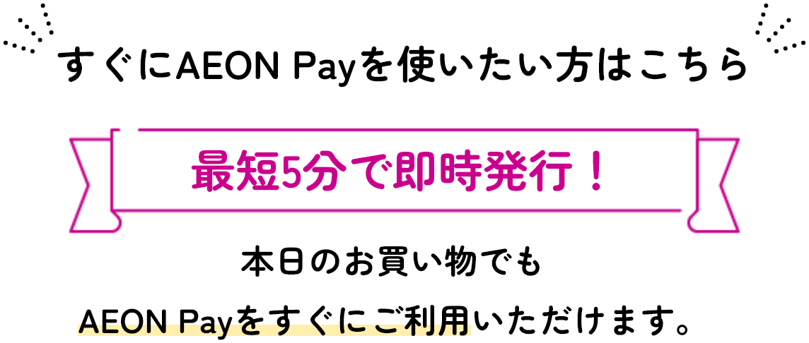 すぐにAEON Payを使いたい方はこちら 最短5分で即時発行！ 本日のお買い物でもAEON Payをすぐにご利用いただけます。