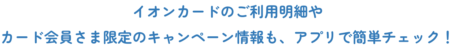  イオンカードのご利用明細やカード会員さま限定のキャンペーン情報も、アプリで簡単チェック！