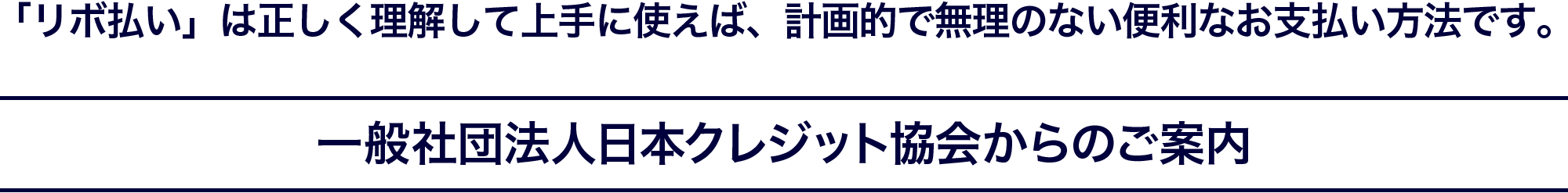 「リボ払い」は正しく理解して上手に使えば、計画的で無理のない便利なお支払い方法です。一般社団法人日本クレジット協会からのご案内