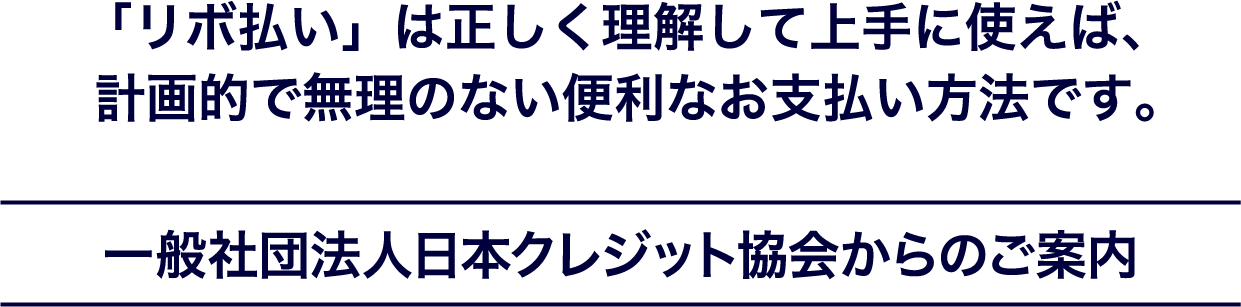 「リボ払い」は正しく理解して上手に使えば、計画的で無理のない便利なお支払い方法です。一般社団法人日本クレジット協会からのご案内