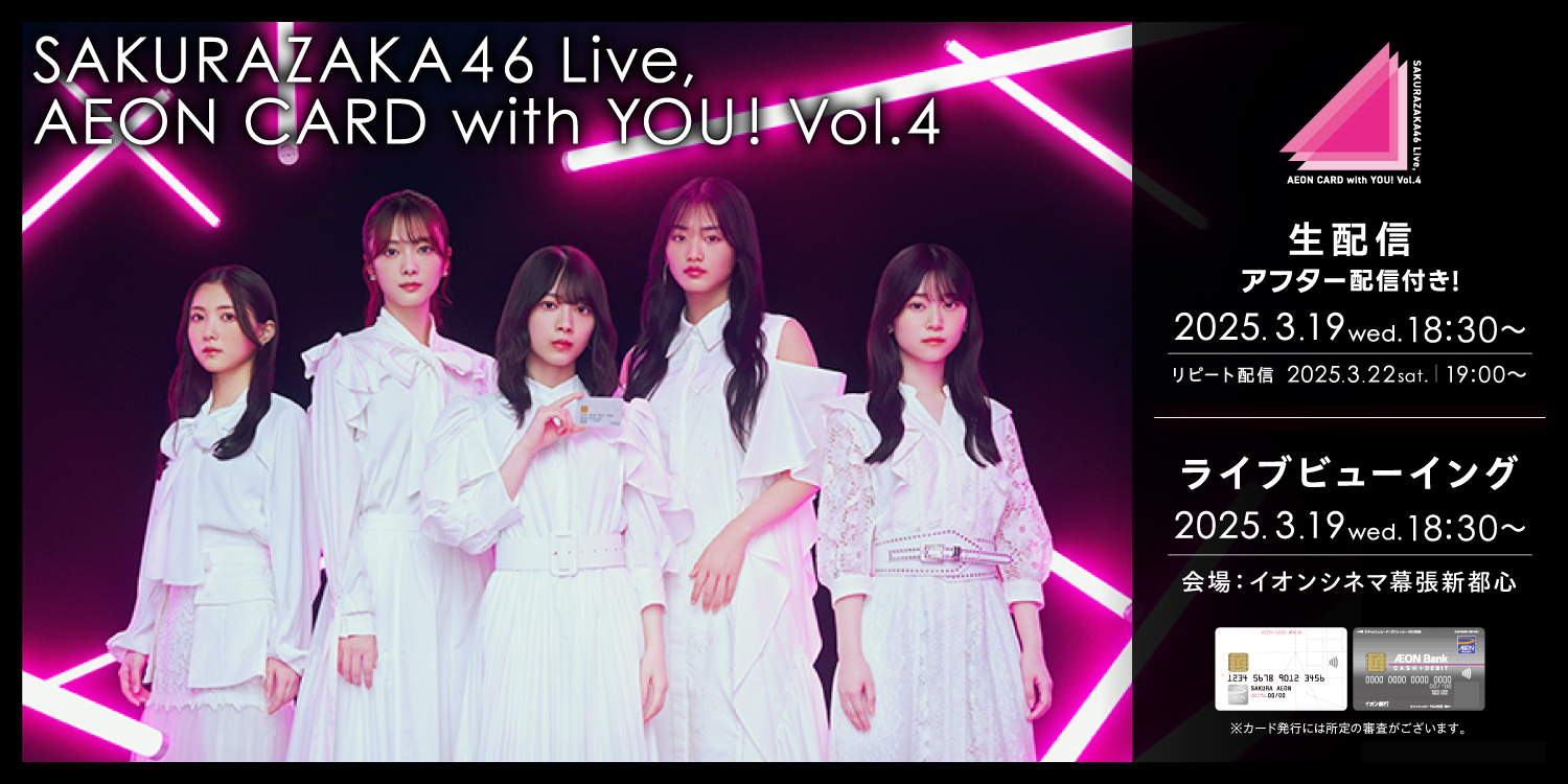 SAKURAZAKA46 Live, AEON CARD with YOU! Vol.4 生配信 アフター配信付き！ 2025.3.19 wed. 18:30〜 リピート配信 2025.3.22 sat. 19:00〜 ライブビューイング 2025.3.19 wed. 18:30〜 会場：イオンシネマ幕張新都心 ※カード発行には所定の審査がございます。