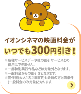 イオンシネマの映画料金がいつでも300円引き！ ※各種サービスデーや他の割引サービスとの併用はできません ※一部特別興行作品などは対象外となります。 ※一般料金からの割引きとなります。 ※同伴者(大人1名さままで)も会員の方と同条件(一般料金のみ対象)となります。