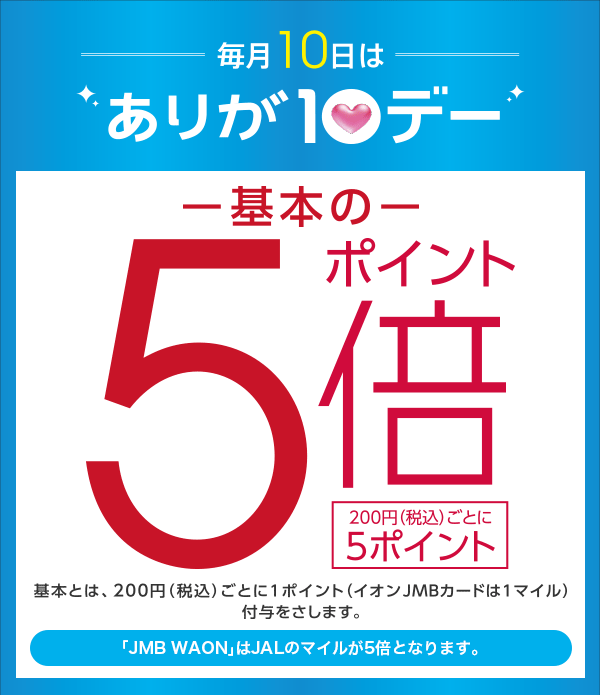 毎月10日はありが10デー ポイント基本の5倍 200円(税込)ごとに5ポイント 基本とは、200円(税込)ごとに1ポイント(イオンJMBカードは1マイル)付与をさします。 「JMB WAON」はJALのマイルが5倍となります。