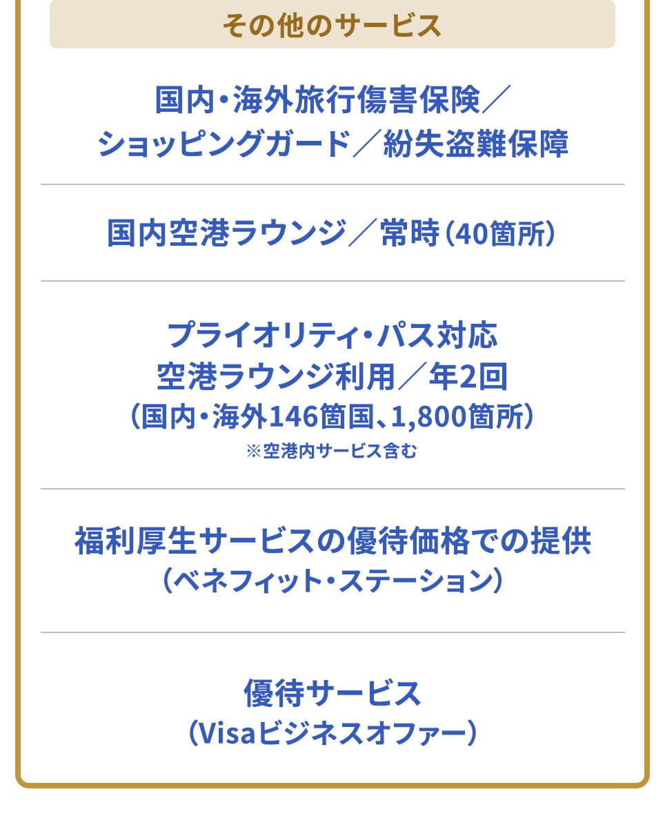 その他のサービス 国内・海外旅行傷害保険/ショッピングガード/紛失盗難保障国内空港ラウンジ/常時（40箇所） プライオリティ・パス対応 空港ラウンジ利用/年2回（国内・海外146箇国、1800箇所）福利厚生サービスの優待価格での提供（ベネフィット・ステーション） 優待サービス（Visaビジネスオファー）