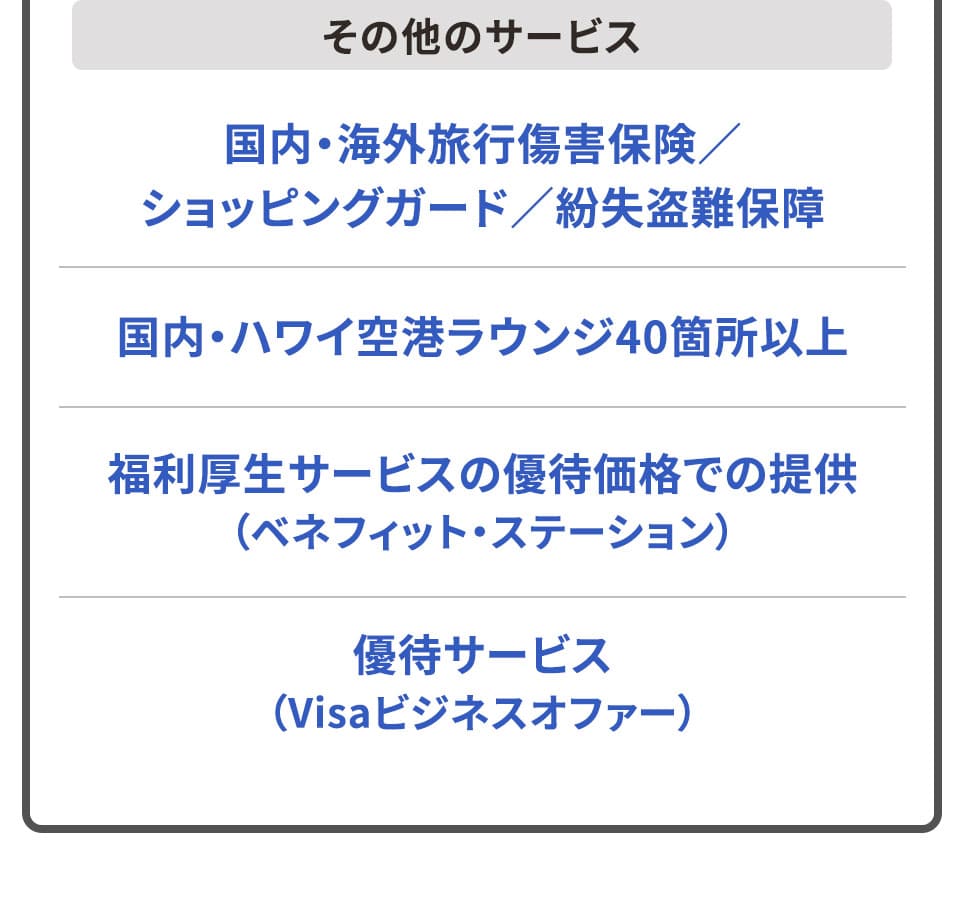 その他のサービス 国内・海外旅行傷害保険／ショッピングガード／紛失盗難保障 国内・ハワイ空港ラウンジ40箇所以上 福利厚生サービスの優待価格での提供（ベネフィット・ステーション） 優待サービス（Visaビジネスオファー）