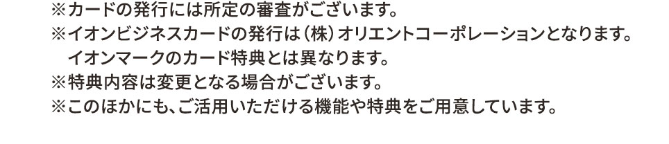 ※カードの発行には所定の審査がございます。 ※イオンビジネスカードの発行は（株）オリエントコーポレーションとなります。 イオンマークのカード特典とは異なります。 ※特典内容は変更となる場合がございます。 ※このほかにも、ご活用いただける機能や特典をご用意しています。