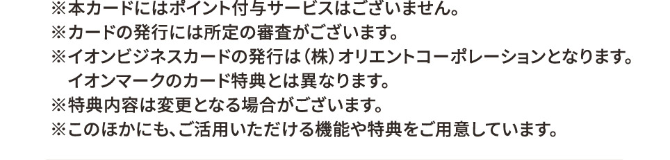 ※本カードにはポイント付与サービスはございません。 ※カードの発行には所定の審査がございます。 ※イオンビジネスカードの発行は（株）オリエントコーポレーションとなります。イオンマークのカード特典とは異なります。 ※特典内容は変更となる場合がございます。 ※このほかにも、ご活用いただける機能や特典をご用意しています。